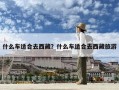 什么车适合去西藏？什么车适合去西藏旅游