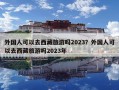 外国人可以去西藏旅游吗2023？外国人可以去西藏旅游吗2023年