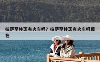 拉萨至林芝有火车吗？拉萨至林芝有火车吗现在