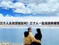 三个人去旅游尴尬吗？三个人一起旅游真痛苦