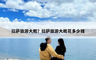 拉萨旅游大概？拉萨旅游大概花多少钱