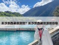 长沙到西藏旅游团？长沙到西藏旅游团价格