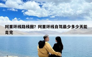阿里环线路线图？阿里环线自驾最少多少天能走完