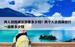 两人到西藏旅游要多少钱？两个人去西藏旅行一趟要多少钱