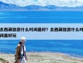 去西藏旅游什么时间最好？去西藏旅游什么时间最好玩