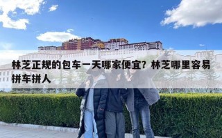 林芝正规的包车一天哪家便宜？林芝哪里容易拼车拼人