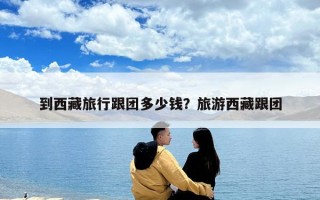 到西藏旅行跟团多少钱？旅游西藏跟团