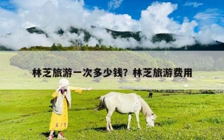 林芝旅游一次多少钱？林芝旅游费用