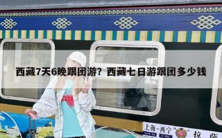 西藏7天6晚跟团游？西藏七日游跟团多少钱