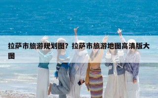 拉萨市旅游规划图？拉萨市旅游地图高清版大图