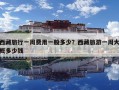 西藏旅行一周费用一般多少？西藏旅游一周大概多少钱