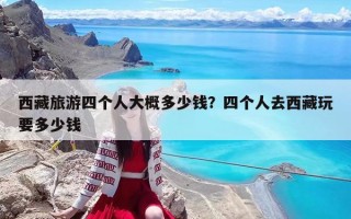 西藏旅游四个人大概多少钱？四个人去西藏玩要多少钱