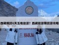 西藏跟团6天五晚旅游？西藏旅游跟团游攻略