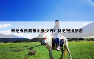 林芝五日游报团多少钱？林芝报团旅游
