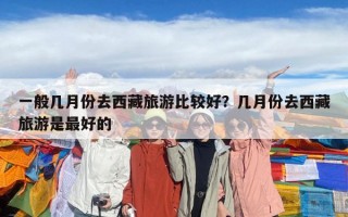 一般几月份去西藏旅游比较好？几月份去西藏旅游是最好的