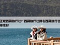 正规西藏旅行社？西藏旅行社排名西藏旅行社哪家好