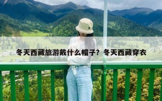 冬天西藏旅游戴什么帽子？冬天西藏穿衣