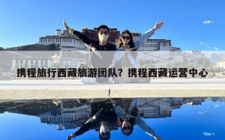 携程旅行西藏旅游团队？携程西藏运营中心