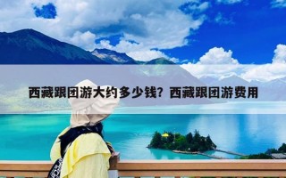西藏跟团游大约多少钱？西藏跟团游费用