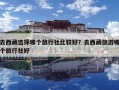 去西藏选择哪个旅行社比较好？去西藏旅游哪个旅行社好