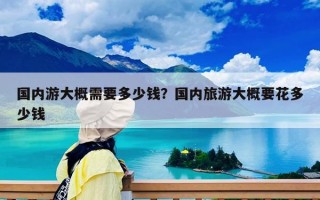 国内游大概需要多少钱？国内旅游大概要花多少钱