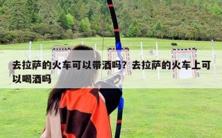 去拉萨的火车可以带酒吗？去拉萨的火车上可以喝酒吗