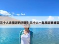 三个人去旅游的问题？三个人一起旅游真痛苦