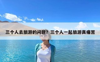三个人去旅游的问题？三个人一起旅游真痛苦