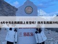4月中旬去西藏路上有雪吗？四月去西藏冷吗