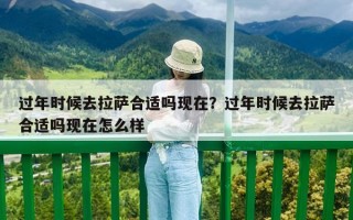 过年时候去拉萨合适吗现在？过年时候去拉萨合适吗现在怎么样