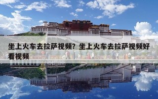 坐上火车去拉萨视频？坐上火车去拉萨视频好看视频