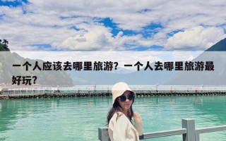 一个人应该去哪里旅游？一个人去哪里旅游最好玩?
