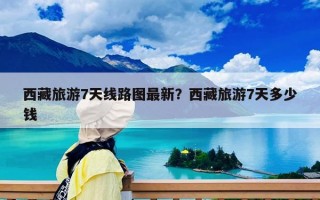 西藏旅游7天线路图最新？西藏旅游7天多少钱