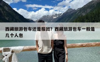 西藏旅游包车还是报团？西藏旅游包车一般是几个人包