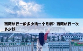 西藏旅行一般多少钱一个月啊？西藏旅行一次多少钱