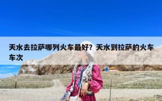 天水去拉萨哪列火车最好？天水到拉萨的火车车次
