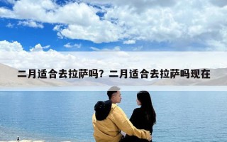 二月适合去拉萨吗？二月适合去拉萨吗现在