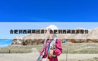 合肥到西藏跟团游？合肥到西藏旅游报价