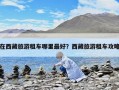 在西藏旅游租车哪里最好？西藏旅游租车攻略