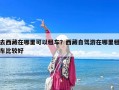 去西藏在哪里可以租车？西藏自驾游在哪里租车比较好