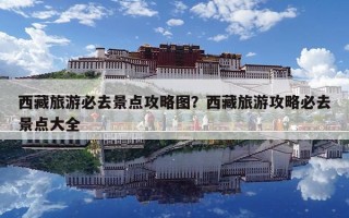 西藏旅游必去景点攻略图？西藏旅游攻略必去景点大全