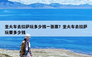 坐火车去拉萨玩多少钱一张票？坐火车去拉萨玩要多少钱