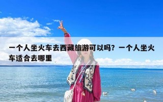 一个人坐火车去西藏旅游可以吗？一个人坐火车适合去哪里