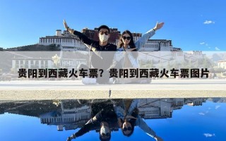 贵阳到西藏火车票？贵阳到西藏火车票图片