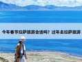 今年春节拉萨旅游合适吗？过年去拉萨旅游