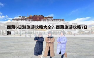 西藏6日游旅游攻略大全？西藏旅游攻略7日游