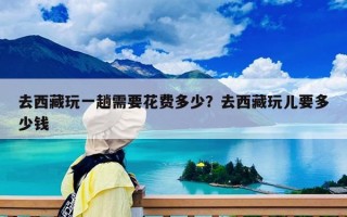 去西藏玩一趟需要花费多少？去西藏玩儿要多少钱