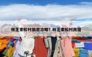 林芝索松村旅游攻略？林芝索松村民宿