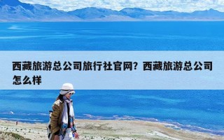 西藏旅游总公司旅行社官网？西藏旅游总公司怎么样