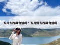 五月去西藏合适吗？五月份去西藏合适吗